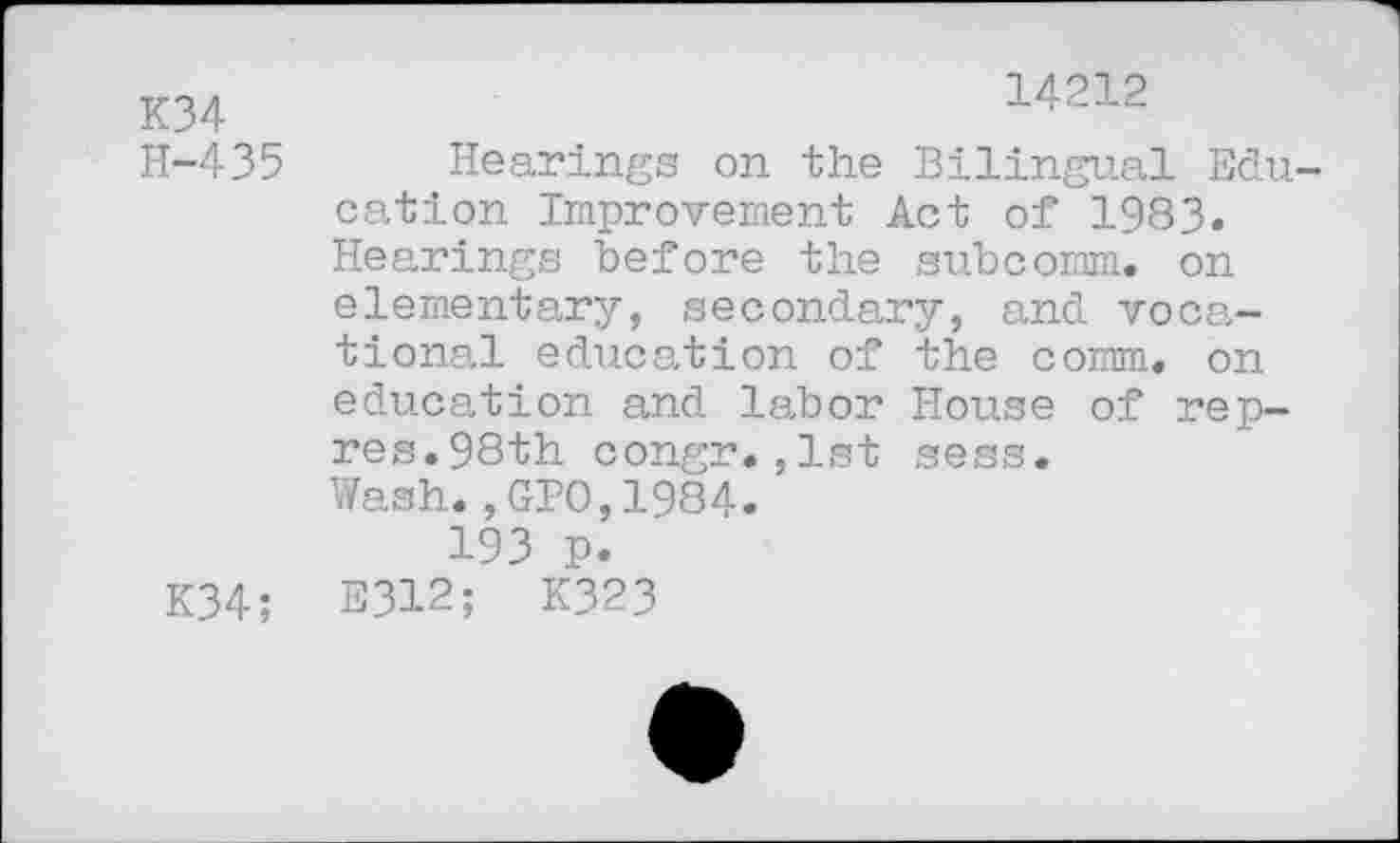 ﻿K34	14212
H-435 Hearings on the Bilingual Education Improvement Act of 1983. Hearings before the subcomm, on elementary, secondary, and vocational education of the comm, on education and labor House of rep-res.98th congr.,1st sess. Wash.,GPO,1984.
193 p.
K34; E312; K323